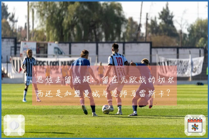 恩佐去留成疑：留在无欧战的切尔西还是加盟曼城与恩师马雷斯卡？